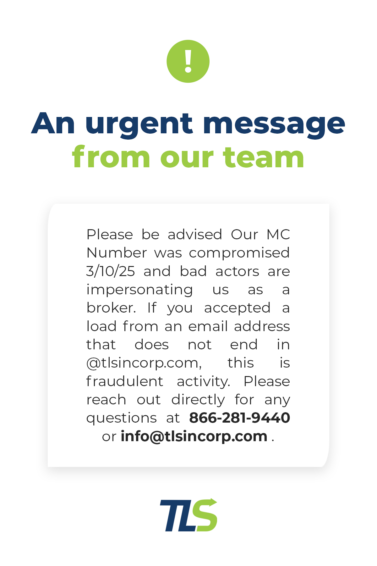 An urgent message from our team:
Please be advised Our MC Number was comprised 3/10/25 and bad actors are impersonating us as a broker. If you accepted a load from an email address that does not end in@tlsincorp.com, this is fraudulent activity. Please reach out directly for any questions at 866-281-9440 or info@tlsincorp.com